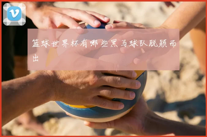 篮球世界杯有哪些黑马球队脱颖而出