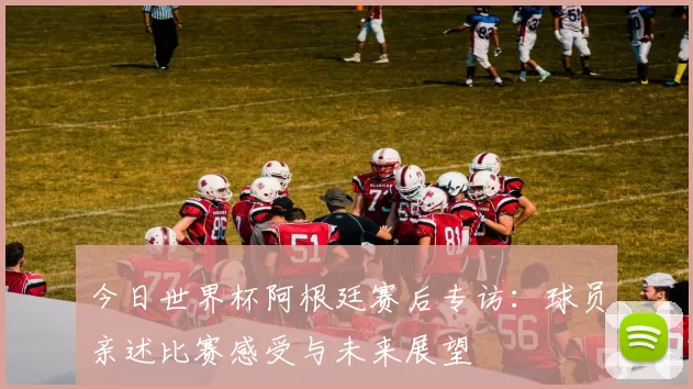 今日世界杯阿根廷赛后专访：球员亲述比赛感受与未来展望