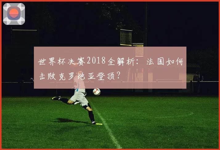世界杯决赛2018全解析：法国如何击败克罗地亚登顶？