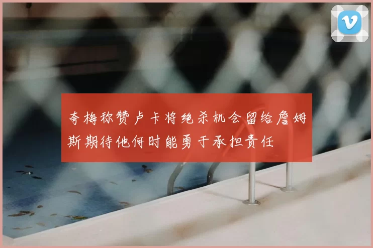 夸梅称赞卢卡将绝杀机会留给詹姆斯期待他何时能勇于承担责任