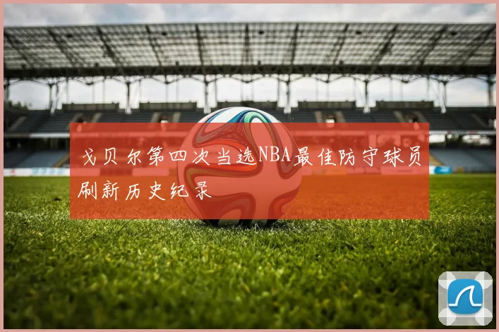 戈贝尔第四次当选NBA最佳防守球员刷新历史纪录