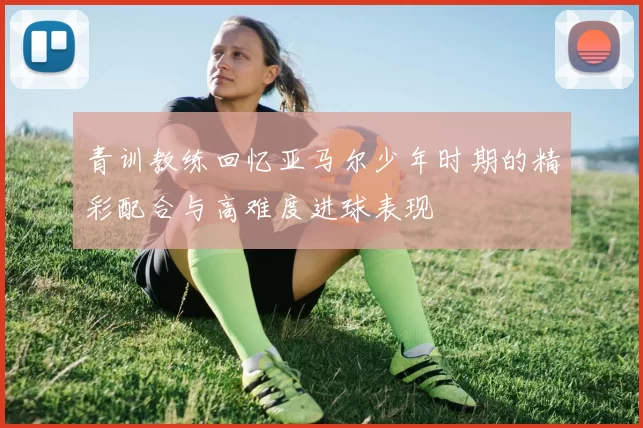 青训教练回忆亚马尔少年时期的精彩配合与高难度进球表现