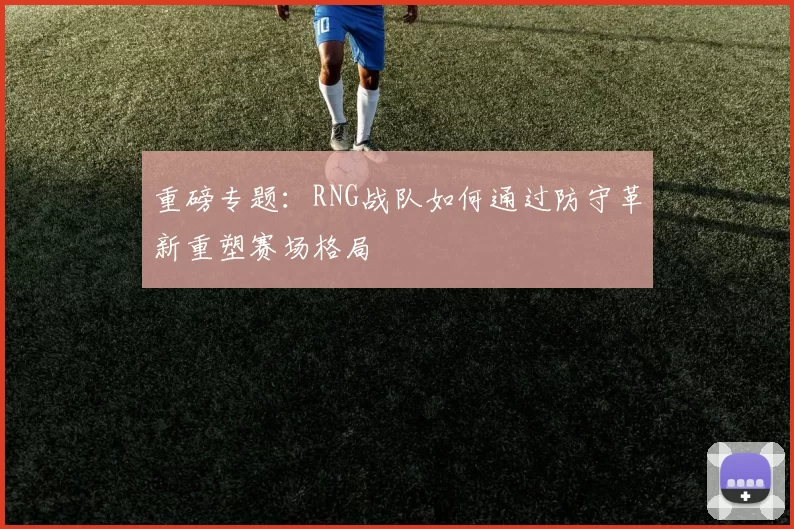 重磅专题:RNG战队如何通过防守革新重塑赛场格局