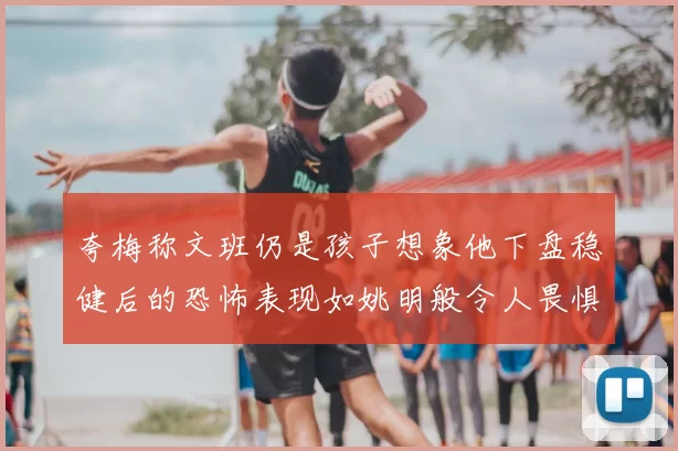 夸梅称文班仍是孩子想象他下盘稳健后的恐怖表现如姚明般令人畏惧
