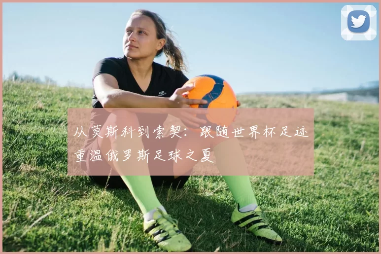 从莫斯科到索契:跟随世界杯足迹重温俄罗斯足球之夏