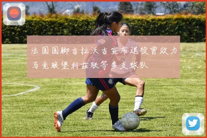法国国脚吉拉沃吉宣布退役曾效力马竞狼堡利兹联等多支球队