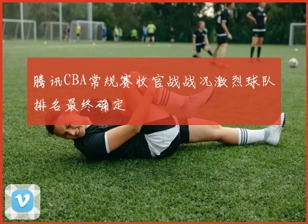 腾讯CBA常规赛收官战战况激烈球队排名最终确定