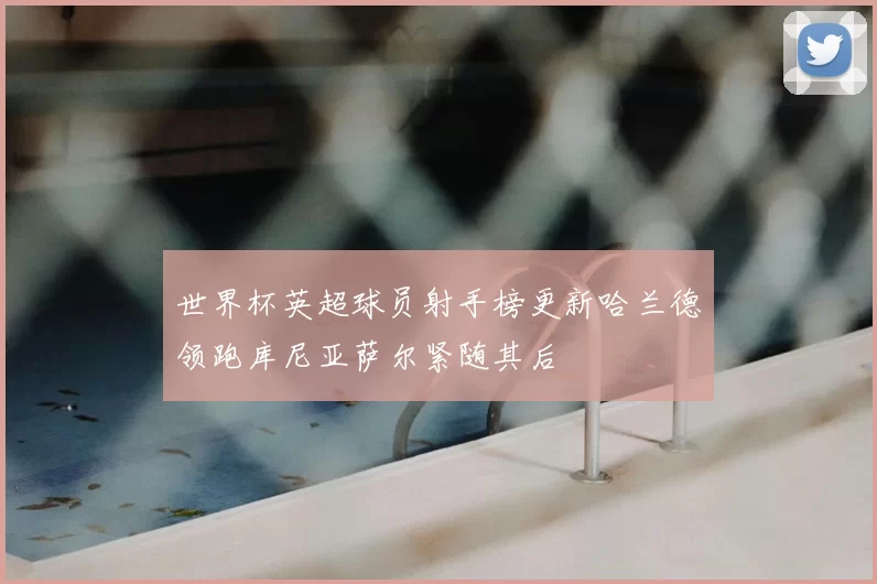 世界杯英超球员射手榜更新哈兰德领跑库尼亚萨尔紧随其后