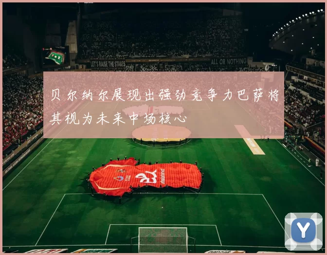 贝尔纳尔展现出强劲竞争力巴萨将其视为未来中场核心