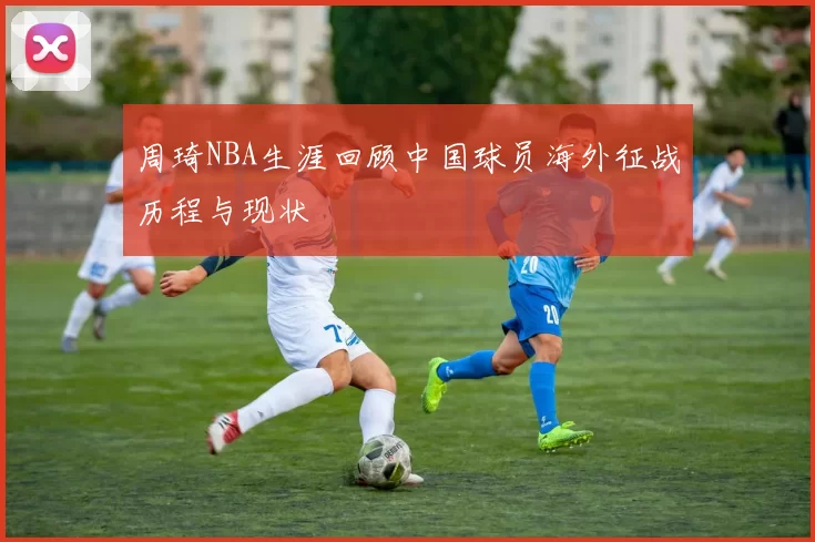 周琦NBA生涯回顾中国球员海外征战历程与现状