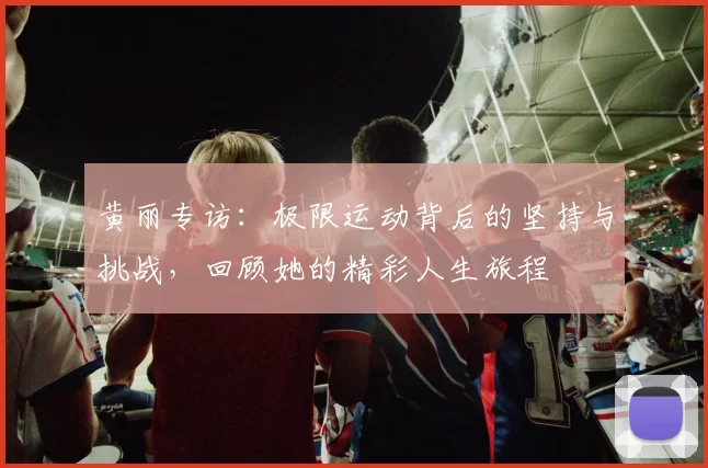 黄丽专访:极限运动背后的坚持与挑战,回顾她的精彩人生旅程