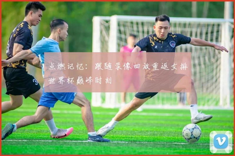 点燃记忆:跟随录像回放重返女排世界杯巅峰时刻