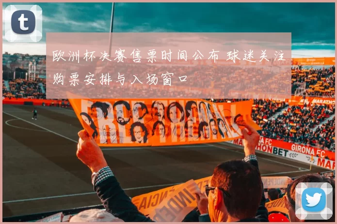 欧洲杯决赛售票时间公布 球迷关注购票安排与入场窗口