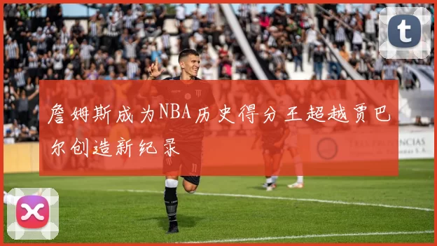 詹姆斯成为NBA历史得分王超越贾巴尔创造新纪录