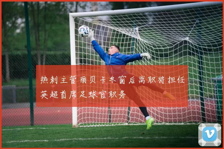 热刺主管丽贝卡冬窗后离职将担任英超首席足球官职务