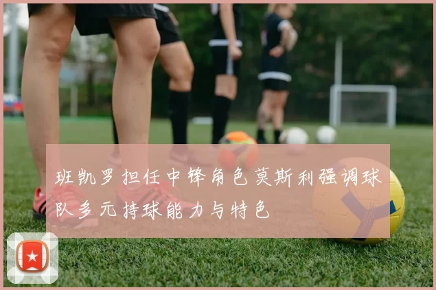 班凯罗担任中锋角色莫斯利强调球队多元持球能力与特色