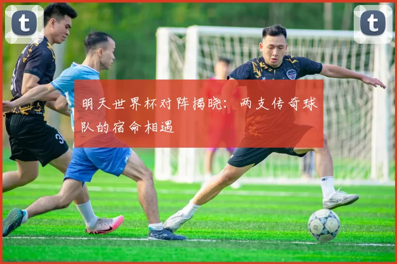 明天世界杯对阵揭晓:两支传奇球队的宿命相遇