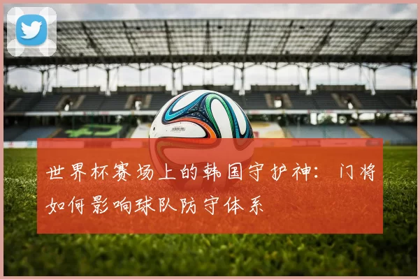 世界杯赛场上的韩国守护神:门将如何影响球队防守体系