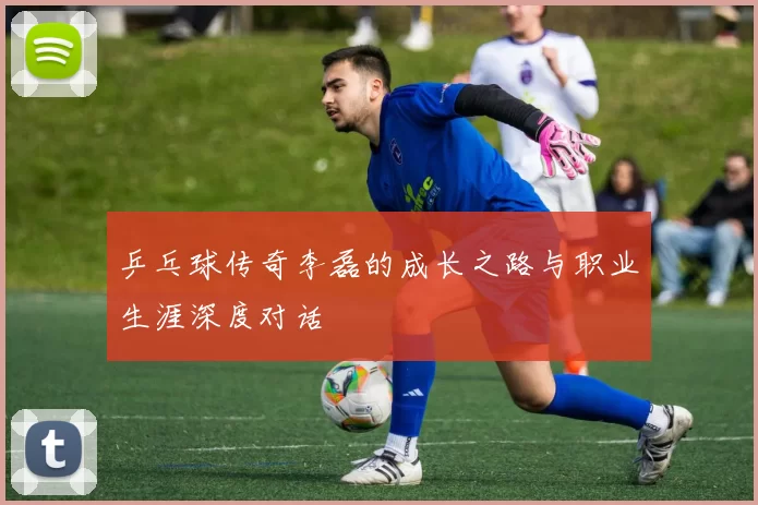 乒乓球传奇李磊的成长之路与职业生涯深度对话