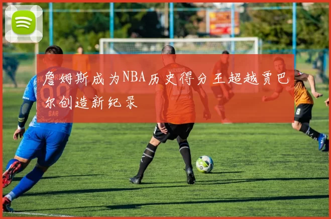 詹姆斯成为NBA历史得分王超越贾巴尔创造新纪录