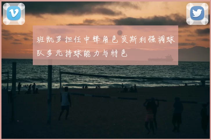 班凯罗担任中锋角色莫斯利强调球队多元持球能力与特色