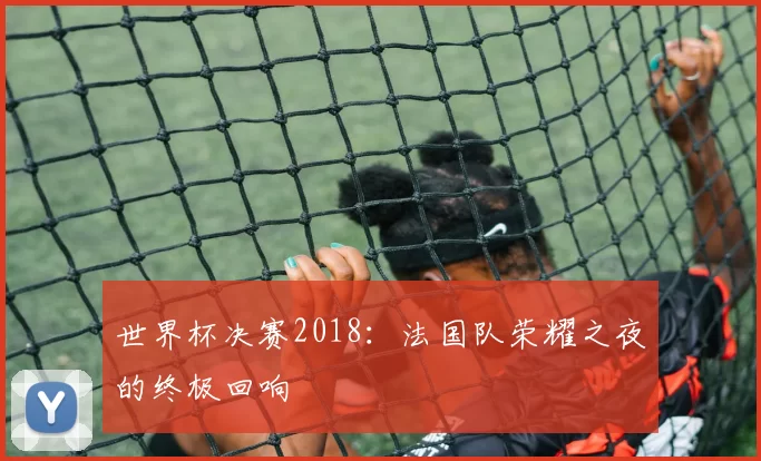 世界杯决赛2018:法国队荣耀之夜的终极回响