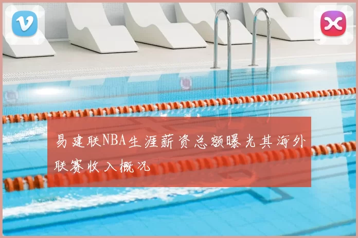易建联NBA生涯薪资总额曝光其海外联赛收入概况