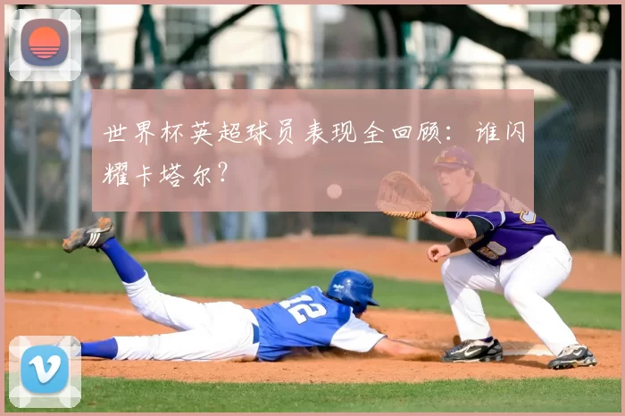 世界杯英超球员表现全回顾：谁闪耀卡塔尔？