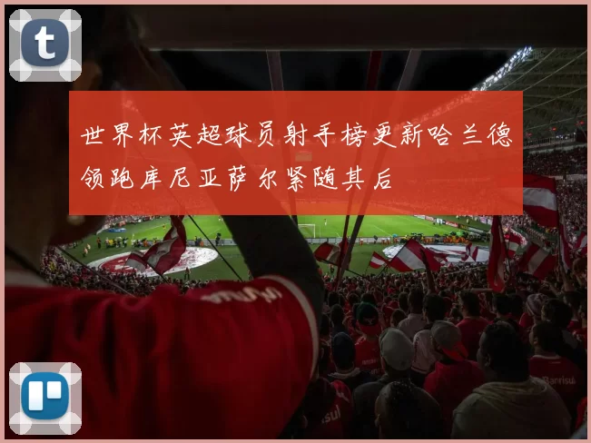 世界杯英超球员射手榜更新哈兰德领跑库尼亚萨尔紧随其后