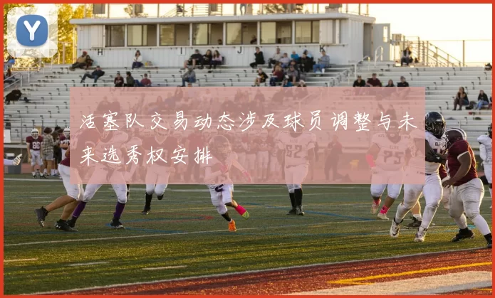 活塞队交易动态涉及球员调整与未来选秀权安排