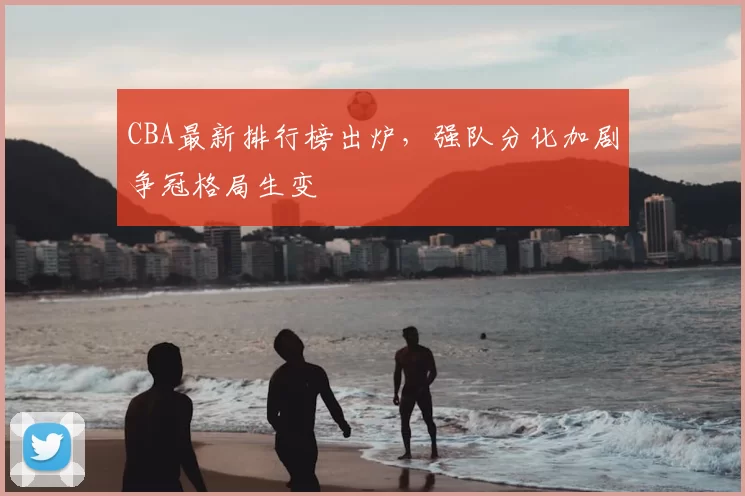 CBA最新排行榜出炉，强队分化加剧争冠格局生变