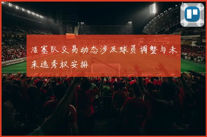 活塞队交易动态涉及球员调整与未来选秀权安排