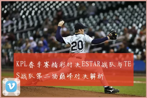 KPL春季赛精彩对决ESTAR战队与TES战队第二场巅峰对决解析