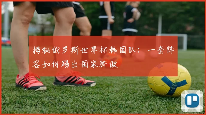 揭秘俄罗斯世界杯韩国队:一套阵容如何踢出国家骄傲