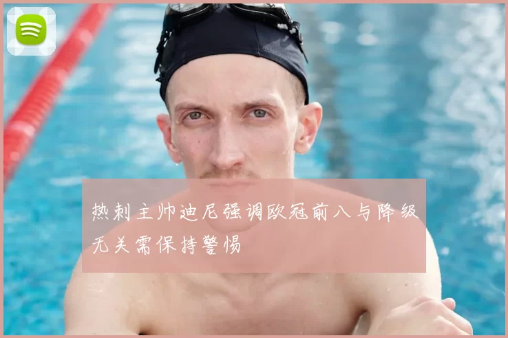 热刺主帅迪尼强调欧冠前八与降级无关需保持警惕