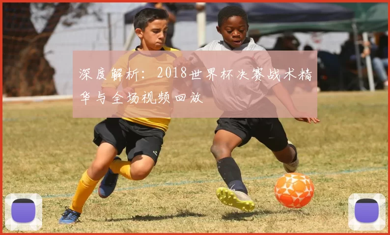 深度解析：2018世界杯决赛战术精华与全场视频回放