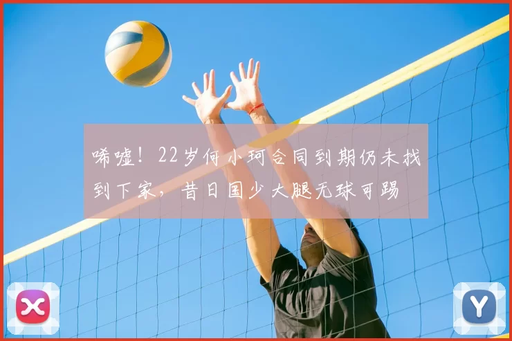 唏嘘!22岁何小珂合同到期仍未找到下家,昔日国少大腿无球可踢