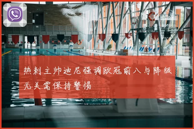 热刺主帅迪尼强调欧冠前八与降级无关需保持警惕