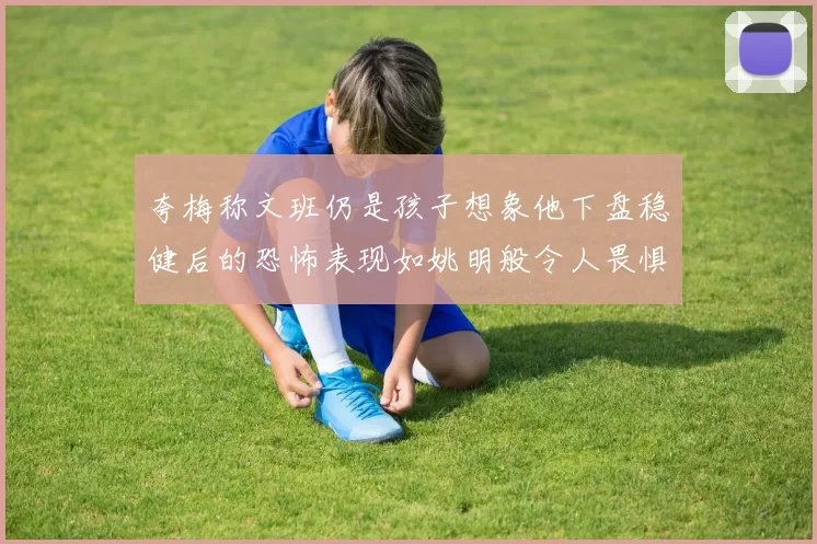 夸梅称文班仍是孩子想象他下盘稳健后的恐怖表现如姚明般令人畏惧