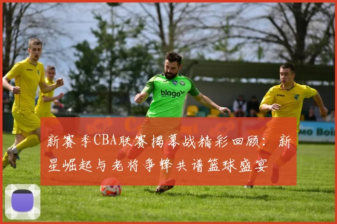 新赛季CBA联赛揭幕战精彩回顾:新星崛起与老将争锋共谱篮球盛宴