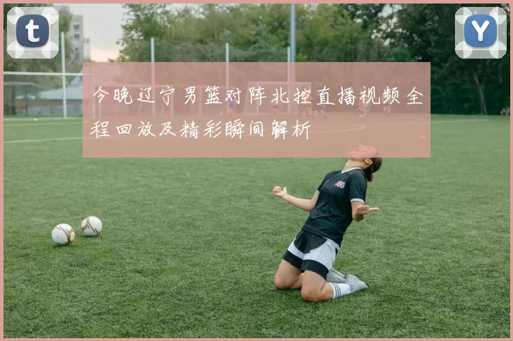 今晚辽宁男篮对阵北控直播视频全程回放及精彩瞬间解析