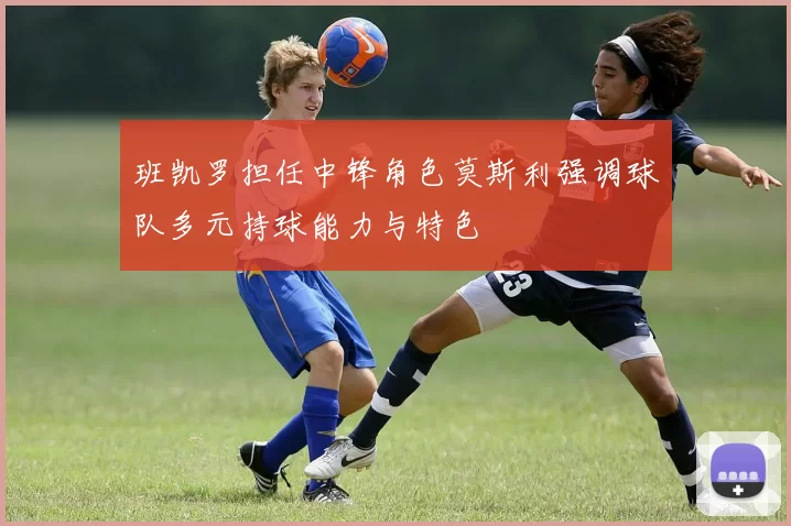 班凯罗担任中锋角色莫斯利强调球队多元持球能力与特色