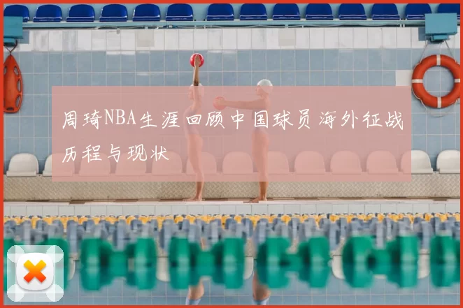 周琦NBA生涯回顾中国球员海外征战历程与现状