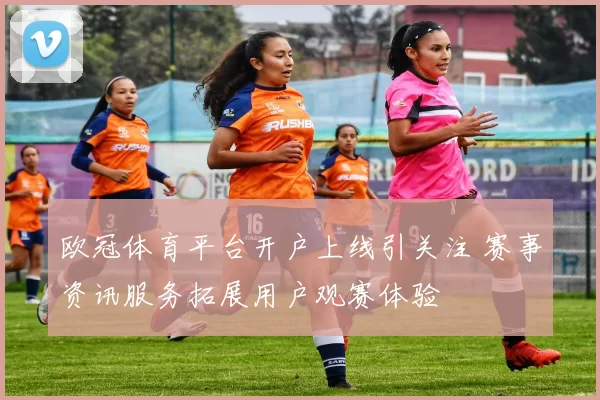 欧冠体育平台开户上线引关注 赛事资讯服务拓展用户观赛体验