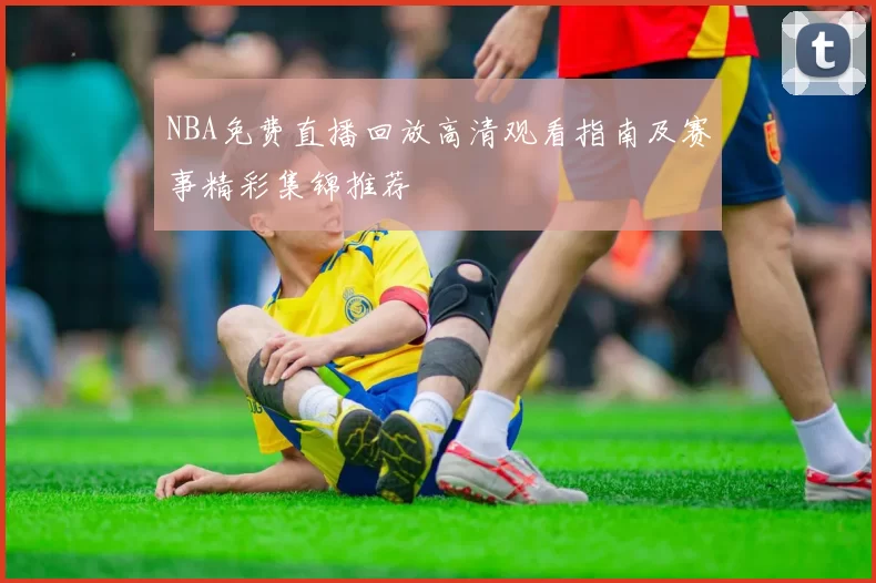 NBA免费直播回放高清观看指南及赛事精彩集锦推荐