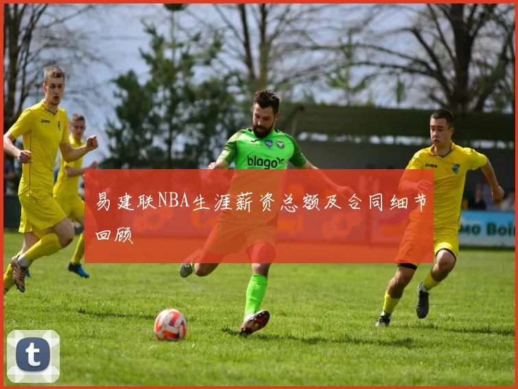 易建联NBA生涯薪资总额及合同细节回顾
