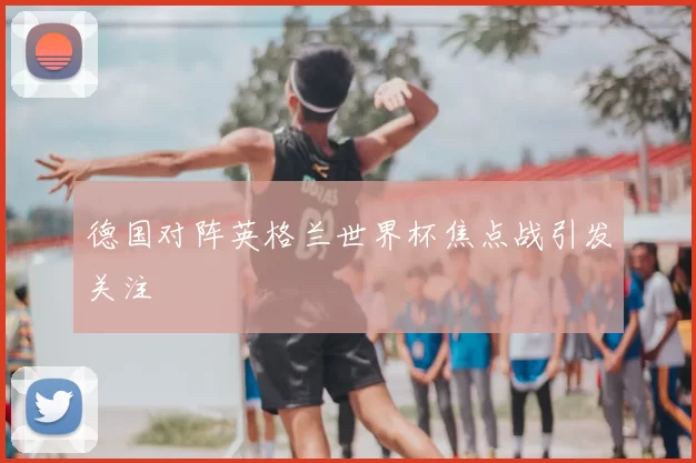 德国对阵英格兰世界杯焦点战引发关注