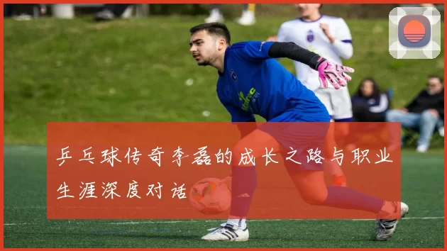 乒乓球传奇李磊的成长之路与职业生涯深度对话