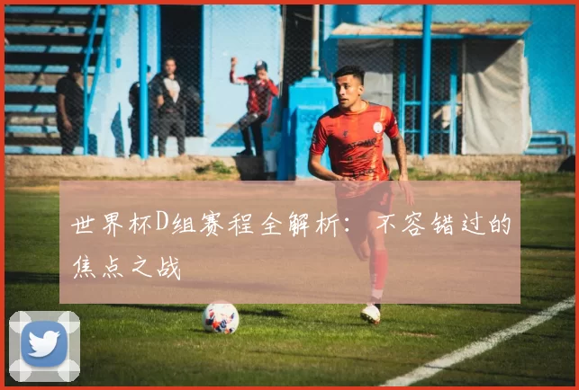 世界杯D组赛程全解析：不容错过的焦点之战