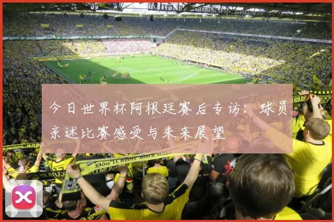 今日世界杯阿根廷赛后专访：球员亲述比赛感受与未来展望